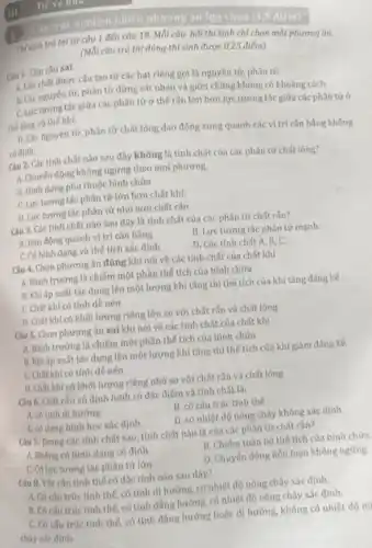 1
Câu trác nghiệm nhiều phương án lựa chọn (4.5 diêm)
Thi sinh trả lời từ câu 1 đến câu 18. Mỗi câu hỏi thí sinh chỉ chọn một phương án.
(Mỗi câu trả lời đúng thì sinh được 0,25 điểm)
Câu 1. Tìm câu sai
A. Các chất được cấu tạo từ các hạt riêng gọi là nguyên tử, phân tử.
B. Các nguyên từ, phân tử đứng sát nhau và giữa chúng không có khoảng cách.
C. Lực tương tác giữa các phân tử ở thế rắn lớn hơn lực tương tác giữa các phân tử ở
the long và thế khi.
D. Các nguyên tử phân tử chất lỏng dao động xung quanh các vị trí cân bằng không
có đinh.
Câu 2. Các tính chất nào sau đây không là tính chất của các phân tử chất lỏng?
A. Chuyến động không ngừng theo mọi phương.
B. Hinh dang phu thuộc bình chứa
C. Lực tương tác phân tử lớn hơn chất khí.
D. Lực tương tác phân tứ nhỏ hơn chất rắn
Câu 3. Các tính chất nào sau đây là tính chất của các phân tử chất rắn?
A. Dao động quanh vị trí cân bằng
B. Lực tương tác phân tử mạnh.
C. Có hình dạng và thế tích xác định
D. Các tính chất A. B, C.
Câu 4. Chọn phương án đúng khí nói về các tính chất của chất khí
A. Bành trướng là chiếm một phần thể tích của bình chứa
B. Khiáp suất tác dụng lên một lượng khí tǎng thì thế tích của khí tǎng đáng kế
C. Chất khícó tính dễ nén
D. Chất khí có khối lượng riêng lớn so với chất rắn và chất lỏng
Câu 5. Chon phương án sai khi nói về các tính chất của chất khí
A. Bành trường là chiếm một phần thể tích của bình chứa
B. Khiáp suất tác dụng lên một lượng khí tǎng thì thế tích của khí giảm đáng kế.
C. Chất khí có tính dễ nén
D. Chất khí có khối lượng riêng nhỏ so với chất rắn và chất lỏng
Câu 6. Chất rắn vô định hình có đặc điếm và tính chất là:
A. có tinh dị hướng
B. có cấu trúc tinh the
D. có nhiệt độ nóng chảy không xác định
C. có dang hình học xác định
Câu 7. Trong các tính chất sau, tính chất nào là của các phân từ chất rắn?
A. Không có hình dạng có đinh.
B. Chiếm toàn bộ thế tích của bình chứa.
C. Có lực tương tác phân từ lớn
D. Chuyến động hồn loạn không ngừng
Câu 8. Vật rắn tính thế có đặc tính nào sau dây?
A. Có câu trúc tính thế, có tính dị hướng, có nhiệt độ nóng chảy xác định.
B. Có cấu trúc tinh thế, có tính đẳng hướng, có nhiệt độ nóng chảy xác định.
C. Có cấu trúc tinh thế, có tính đẳng hướng hoặc dị hướng, không có nhiệt độ nó
chấy xác đinh.