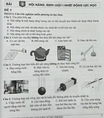 ĐỀ 1
PHÀN I. Câu trắc nghiệm nhiều phương án lựa chọn.
Câu 1. Tìm phát biểu sai.
A. Nội nǎng là một dạng nǎng lượng nên có thể chuyển hóa thành các dạng nǎng lượng
khác
B. Nội nǎng của một vật phụ thuộc vào nhiệt độ và thể tích của vật.
C. Nội nǎng chính là nhiệt lượng của vật.
D. Nội nǎng của vật có thể tǎng hoặc giảm.
Câu 2. Cách nào sau đây không làm thay đổi nội nǎng của vật?
A. Cọ xát vật lên
mặt bàn.
Câu 3. Trường hợp làm biến đổi nội nǎng không do thực hiện công là?
D. Cọ xát hai vật vào
nhau.
A. Đun nóng nước
bằng bếp.
B. Một viên bi
bằng thép rơi
xuống đất mềm.
C. Nén khí trong
xilanh.
Câu 4. Trường hợp nội nǎng cửa vật bị biến đổi không phải do truyền nhiệt là:
D. Cho cơm nóng
xoa hai bàn tay vào vào bát thì bưng bát
cũng thấy nóng.
A. Chậu nước đế
ngoài nắng một lúc
nóng lên.
B. Gió mùa đông
bắc tràn về làm cho
không khí lạnh đi
C. Khi trời lạnh ta
nhau cho ấm lên.
B. Đốt nóng vật.
C. Làm lạnh vật.
D. Đưa vật lên cao.