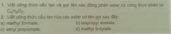 1.Viết công thức cấu tạo và gọi tên các đồng phân ester có công thức phân tử
C_(4)H_(8)O_(2)
2 . Viết công thức cấu tạo của các ester có tên gọi sau đây:
a)methyl formate;
b)isopropyl acetate;
C)ethyl propionate;
d)methyl butyrate.