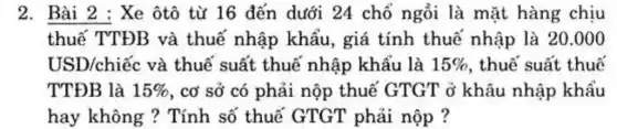 2. Bài 2 : Xe ôtô từ 16 đến dưới 24 chỗ ngồi là mặt hàng chịu
thuế TTĐB và thuế nhập khẩu, giá tính thuế nhập là 20.000
USD/chiếc và thuế suất thuế nhập khẩu là 15%  , thuế suất thuế
TTĐB là 15%  , cơ sở có phải nộp thuế GTGT ở khâu nhập khẩu
hay không ?Tính số thuế GTGT phải nộp ?