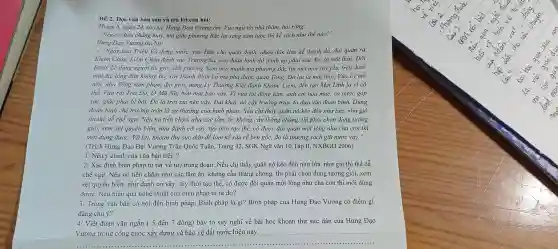 ĐỀ 2: Đọc vǎn bản sau và trả lời câu hỏi:
Tháng 6, ngày 24, sao sa.Hưng Đạo Vương ốm. Vua ngự tới nhà thǎm, hỏi rằng:
"Nếu có điều chẳng may, mà giặc phương Bắc lại sang xâm lược thì kế sách như thế nào?"
Hưng Đạo Vương trả lời:
- "Ngày xưa Triệu Vũ dựng nước, vua Hán cho quân đánh,nhân dân làm kế thanh dã,đại quân ra
Khâm Châu,Liêm Châu đánh vào Trường Sa, còn đoàn binh thì đánh úp phía sau. Đó là một thời. Đời
Đinh, Lê dùng người tài giỏi,đất phương Nam mới mạnh mà phương Bắc thì mệt mỏi suy yếu, trên dưới
một dạ, lòng dân không lìa,xây thành Bình Lỗ mà phá được quân Tổng. Đó lại là một thời. Vua Lý mở
nền, nhà Tổng xâm phạm địa giới, dùng Lý Thường Kiệt đánh Khâm,Liêm, đến tận Mai Lĩnh là vì có
thế. Vừa rồi Toa Đô, Ô Mã Nhi bốn mặt bao vây. Vì vua tôi đồng tâm, anh em hòa mục, cả nước góp
sức, giặc phải bị bắt. Đó là trời xui nên vậy. Đại khái,nó cậy trường trận, ta dựa vào đoản binh.Dùng
đoàn binh chế trường trận là sự thường của binh pháp. Nếu chi thấy quân nó kéo đến như lửa, như gió
thì thế dễ chế ngự. Nếu nó tiến chậm như các tằm ǎn.không cầu thẳng chóng,thì phải chọn dùng tướng
giỏi, xem xét quyền biến,như đánh cờ vậy, tùy thời tạo thế, có được đội quân một lòng như cha con thì
mới dùng được. Và lại,khoan thư sức dân để làm kế sâu rễ bền gốc,đó là thượng sách giữ nước vậy."
(Trích Hưng Đạo Đại Vương Trần Quốc Tuấn,, Trang 42, SGK Ngữ vǎn 10 ,Tập II NXBGD 2006)
1/ Nêu ý chính của vǎn bản trên?
2/ Xác định biện pháp tu từ( về từ)trong đoạn: Nếu chỉ thấy quân nó kéo đến như lửa., như gió thì thế dễ
chế ngự. Nếu nó tiến chậm như các tằm ǎn, không cầu thẳng chóng,, thì phải chọn dùng tướng giỏi, xem
xét quyền biến, như đánh cờ vậy,tùy thời tạo thế, có được đội quân một lòng như cha con thì mới dùng
được. Nêu hiệu quả nghệ thuật của biện pháp tu từ đó?
3/ Trong vǎn bản có nói đến binh pháp. Binh pháp là gì?Binh pháp của Hưng Đạo Vương có điểm gì
đáng chú ý?
4/ Viết đoạn vǎn ngắn ( 5 đến 7 dòng)bày tỏ suy nghĩ về bài học khoan thư sức dân của Hưng Đạo
Vương trong công cuộc xây dựng và bảo vệ đất nước hiện nay.