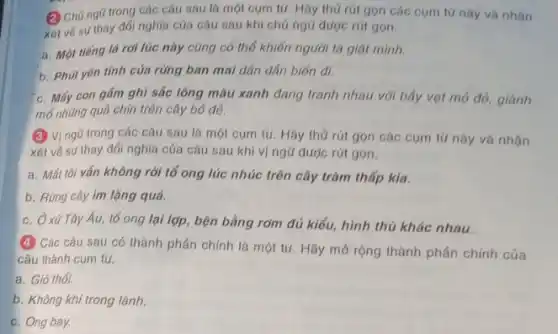 (2) Chủ ngG trong các câu sau là một cụm tử. Hãy thử rút gọn các cụm tứ này và
xót vé sự thay dối nghĩa của câu sau khi chủ ngữ được rút gon.
a. Một tiếng lá rơi lúc này cũng có thể khiến người ta giật mình.
b. Phút yên tính của rừng ban mai dân dân biến đi.
c. Mấy con gám ghi sắc lông màu xanh đang tranh nhau với bây vọt mỏ đỏ
mô những quả chín trên cây bỏ để.
(3) Vị ngũ trong các câu sau là một cụm từ. Hãy thủ rút gọn các cụm từ này và
xét vé sự thay đổi nghĩa của câu sau khi vị ngữ được rút gọn.
a. Mát tôi vấn không rời tổ ong lúc nhúc trên cây tràm thấp kia.
b. Rừng cây im lặng quá.
c. Ởxú Tây Âu,tổ ong lại lợp, bện bằng rơm đủ kiểu,hình thù khác nhau
(4) Các câu sau có thành phần chính là một từ. Hãy mở rộng thành phần chính của
câu thành cụm tử.
a. Gió thổi.
b. Không khí trong lành.
c. Ong bay.