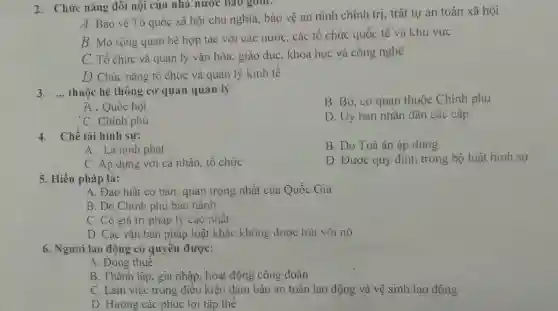 2. Chức nǎng đôi nội của nhà nước bao gom.
A. Bảo vệ Tổ quốc xã hội chủ nghĩa, bảo vệ an ninh chính trị, trật tự an toàn xã hội
B. Mờ rộng quan hệ hợp tác với các nước, các tô chức quốc tế và khu vực
C. Tổ chức và quản lý vǎn hóa.giáo dục, khoa học và công nghệ
D. Chức nǎng tô chức và quản lý kinh tế
3. __ thuộc hệ thống cơ quan quản lý
B. Bộ, cơ quan thuộc Chính phủ
A. Quốc hội
'C. Chính phủ
D. Uy ban nhân dân các câp
4. Chế tài hình sư:
B. Do Toà án áp dụng
A. Là hình phạt
C. Ap dụng với cá nhân, tổ chức
D. Được quy định trong bộ luật hình sự
5. Hiến pháp là:
A. Đạo luật cơ bản, quan trọng nhât của Quốc Gia
B. Do Chính phủ ban hành
C. Có giá trị pháp lý cao nhất
D. Các vǎn bản pháp luật khác không được trái với nó
6. Người lao động có quyên được:
A. Đóng thuê
B. Thành lập, gia nhập, hoạt động công đoàn
C. Làm việc trong điều kiện đảm bảo an toàn lao động và vệ sinh lao động
D. Hưởng các phúc lợi tập thể