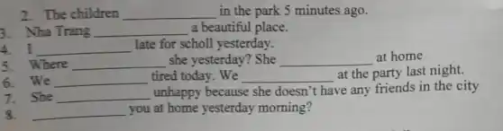 2. The children __ in the park 5 minutes ago.
3. Nha Trang __ a beautiful place.
4. I __ late for scholl yesterday.
5. Where __ she yesterday? She __ at home
6. We __ tired today. We __ at the party last night.
7. She __
unhappy because she doesn't have any friends in the city
8. __ you at home yesterday morning?