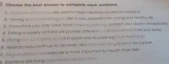 2 Choose the best answer to complete each sentence.
1. Antibiotics,Vaccines are used to treat Infections caused by bacteria.
2. Having a balanced/regular diet is very important for a long and healthy life.
3. If you think you may have food poison/poisoning . contact your doctor immediately.
4. Eating a variety of food will provide different nutrients /treatments for your body.
5. Doing star jumps/star kicks is a good way to build leg muscles/energy.
6. Researchers continue to develop new treatments/ingredients for cancer.
7 Regular/Balance d exercise is more important for health than diet.
3. Bacteria are living organisations/organisms.