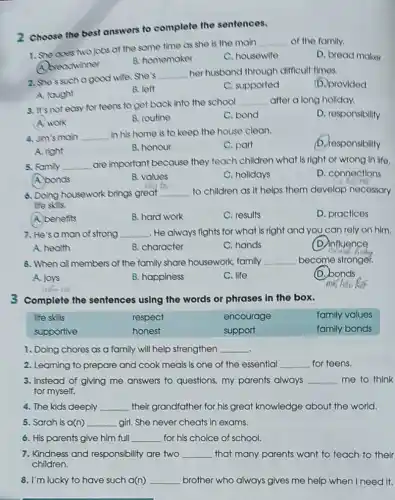 2 Choose the best answers to complete the sentences.
1. She does Nojobs at the same time as she is the main
__ of the family.
D. bread maker
A. breadwinner
B. homemaker
C. housowife
2. She's such a good wife. She's
__ her husband through difficult times.
(D.) provlded
A. taught
B. left
C. supported
3. It's not easy for teens to get back into the school
__ after a long holiday.
D. responsibility
A. work
B. routine
C. bond
4. Jim's main __ in his home is to keep the house clean.
b. responsibility
A. right
B. honour
C. part
5. Fomily __ are important because they teach children what is right or wrong In lifo.
A. bonds
B. values
C. holidays
D. connections
6. Doing housework brings great __ to children as if helps them develop necessary
lfe skis
A. benefits
B. hard work
C. results
D. practices
7. He'saman of strong __ He always fights for what is right and you can rely on him.
A. health
B. character
C. hands
(D) influence
and h
8. When all members of the family share housework, family __ become stronger.
A. joys
B. happiness
C. life
D. bonds
ne
3 Complete the sentences using the words or phrases in the box.
lfe skills	respect	encourage	family values
supportive	honest	support	family bonds
1. Doing chores as a family will help strengthen __
2. Learning to prepare and cook meals is one of the essential __ for teens.
3. Instead of giving me answers to questions.my parents always __ me to think
for myself.
4. The kids deeply __ their grandfather for his great knowledge about the world.
5. Sarah is a(n) __ girl. She never cheats in exams.
6. His parents give him full __ for his choice of school.
7. Kindness and responsibility are two __ that many parents want to teach to their
children.
8. I'm lucky to have such a(n) __ brother who always gives me help when I need it.