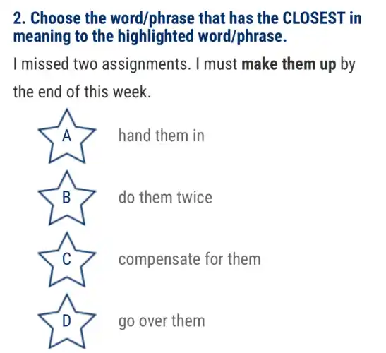 2. Choose the word/phrase that has the CLOSEST in
meaning to the highlighted word/phrase.
I missed two assignments. I must make them up by
the end of this week.
A	hand them in
B	do them twice
C	compensate for them
D	go over them