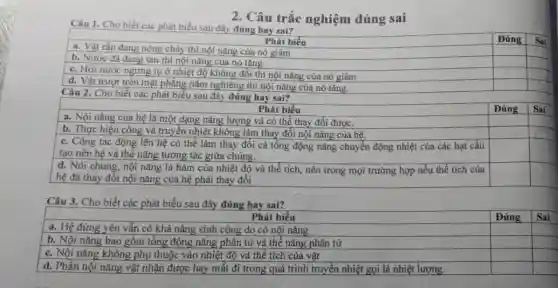 2. Câu trắc nghiệm đúng sai
Câu 1. Cho biết các phát biểu sau đây đúng hay sai?
a. Vật rắn đang nóng chảy thì nội nǎng của nó giảm
Phát biểu
square 
c. Hơi nước ngưng tụ ở nhiệt độ không đổi thì nội nǎng của nó giảm
square 
square 
b. Nước đá đang tan thì nội nǎng của nó tǎng.
square 
square 
d. Vật trượt trên mặt phẳng nằm nghiêng thì nội nǎng của nó tǎng.
square 
square 
square 
Câu 2. Cho biết các phát biểu sau đây đúng hay sai?
Phát biểu
a. Nội nǎng của hệ là một dạng nǎng lượng và có thể thay đổi được.
Đúng
square 
b. Thực hiện công và truyền nhiệt không làm thay đổi nội nǎng của hệ.
square 
c. Công tác động lên hệ có thể làm thay đổi cả tổng động nǎng chuyển động nhiệt của các hạt cấu
tạo nên hệ và thế nǎng tương tác giữa chúng.
square 
square 
square 
square 
d. Nói chung, nội nǎng là hàm của nhiệt độ và thể tích, nên trong mọi trường hợp nếu thể tích của
hệ đã thay đổi nội nǎng của hệ phải thay đổi
square 
square 
square 
square 
square 
square 
square 
square 
square 
square