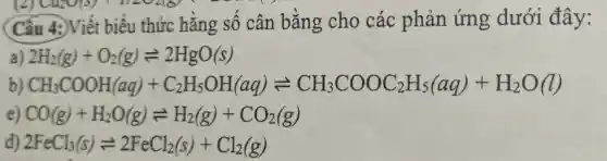 (2) Cuzo(s)11202181
Cấu 4:)Viết biểu thức hằng số cân bằng cho các phản ứng dưới đây:
2H_(2)(g)+O_(2)(g)leftharpoons 2HgO(s)
b) CH_(3)COOH(aq)+C_(2)H_(3)OH(aq)leftharpoons CH_(3)COOC_(3)H_(5)(aq)+H_(2)O(l)
e) CO(g)+H_(2)O(g)leftharpoons H_(2)(g)+CO_(2)(g)
d) 2FeCl_(3)(s)leftharpoons 2FeCl_(2)(s)+Cl_(2)(g)