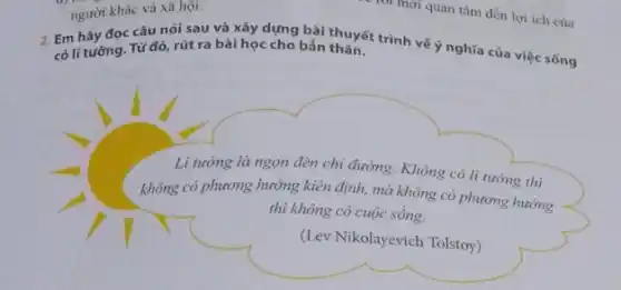 2. Em hãy đọc câu nói sau và xây dựng bài thuyết trình vế ý nghĩa của việc sống có li tưởng. Từ đó, rút ra bài học cho bắn thân.
Li tưởng là ngọn đèn chi đường. Không có li tường thì
không có phương hướng kiên định, mà không có phương hướng
thì không có cuộc sống.
(Lev Nikolayevich Tolstoy)
người khác và xã hội.