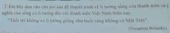 (2) Em hãy dựa vào câu nói sau để thuyết trình về lí tưởng sống của thanh niên và ý
nghĩa của sống có lí tưởng đối với thanh niên Việt Nam hiện nay.
"Tuối trẻ không có lí tưởng giống như buổi sáng không có Mặt Trời".
(Vissarion Belinsky)