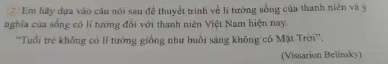 2 Em hãy dựa vào câu nói sau đê thuyết trình về lí tưởng sống của thanh niên và ý
nghĩa của sống có li tưởng đối với thanh niên Việt Nam hiện nay.
"Tuổi trẻ không có lí tưởng giống như buổi sáng không có Mặt Trời".
(Vissarion Belinsky)