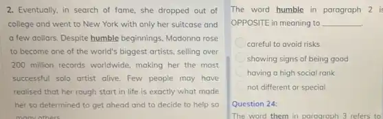 2. Eventually, in search of fame, she dropped out of
college and went to New York with only her suitcase and
a few dollars. Despite humble beginnings Madonna rose
to become one of the world's biggest artists, selling over
200 million records worldwide, making her the most
successful solo artist alive. Few people may have
realised that her rough start in life is exactly what made
her so determined to get ahead and to decide to help so
many others
The word humble in paragraph 2 is
OPPOSITE in meaning to __
careful to avoid risks
showing signs of being good
having a high social rank
not different or special
Question 24:
The word them in paragraph 3 refers to
