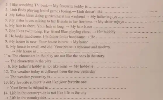 2. I like watching TV best.- My favourite hobby is __
3. Linh finds playing board games boring.Linh doesn't like __
4. My father likes doing gardening at the weekend. - My father enjoys __
5. My sister loves talking to her friends in her free time - My sister enjoys __
6. My hair is short. Your hair is long. ­­­­→ My hair is not ......... __
7. She likes swimming Her friend likes playing chess. - Her hobby __
8. He looks handsome . His father looks handsome -He __
9. My house is new. Your house is new­­­­→ My house __
10. My house is small and old. Your house is spacious and modern.
- My house is ....... __
11a. The characters in the play are not like the ones in the story.
- The characters in the play ......... __
11b. My father's hobby is not like mine ­­­­→ My hobby is __
12. The weather today is different from the one yesterday
 The weather yesterday is .......... __ ......................................................................
13. My favorite subject is not like your favorite one
- Your favorite subject is .......... __
14. Life in the countryside is not like life in the city.
__ ...........................................................................