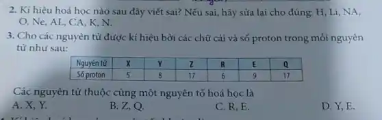 2. Kí hiệu hoá học nào sau đây viết sai? Nếu sai, hãy sửa lại cho đúng: mathrm(H), mathrm(Li), mathrm(NA) , mathrm(O), mathrm(Ne), mathrm(AL), mathrm(CA), mathrm(K), mathrm(N) .
3. Cho các nguyên tử được kí hiệu bởi các chũ cái và số proton trong mỗi nguyên tử như sau:

 Nguyên tử & mathbf(X) & mathbf(Y) & mathbf(Z) & mathbf(R) & mathbf(E) & mathbf(Q) 
 Số proton & 5 & 8 & 17 & 6 & 9 & 17 


Các nguyên tử thuộc cùng một nguyên tố hoá học là
A. X, Y.
B. Z, Q.
C. R, E.
D. Y, E.