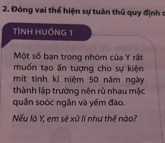 2. Đóng vai thể hiện sự tuân thủ quy định c
TÌNH HUỐ NG1
Một số ban trong nhóm của Y rất
muốn tạo ấn tượng cho sự kiên
mít tinh kỉ niệm 50 nǎm ngày
thành lập trường nên rủ nhau mặc
quần soóc ngắn và yếm đào.
Nếu là Y, em sẽ xử lí như thế nào?