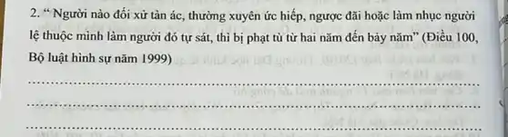 2. " Người nào đối xử tàn ác, thường xuyên ức hiếp, ngược đãi hoặc làm nhục người
lệ thuộc mình làm người đó tự sát,thì bị phạt tù từ hai nǎm đến bảy nǎm" (Điều 100,
Bộ luật hình sự nǎm 1999) up
__