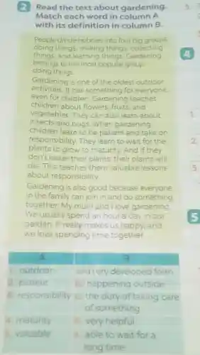 2 Read the text about gardening.
Match each word in column A
with its definition in column B.
People divide hobbies into four big groups:
doing things, making things collecting
things, and learning things Gardening
belongs to the most popular group -
doing things.
Gardening is one of the oldest outdoor
activities.It has something for everyone,
even for children Gardening teaches
children about flowers fruits, and
vegetables They can also learn about
insects and bugs .When gardening,
children learn to be patient and take on
responsibility . They learn to wait for the
plants to grow to maturity. And if they
don't water their plants , their plants will
die.This teaches them valuable lessons
about responsibility.
Gardening is also good because everyone
in the family can join in and do something
together.My mum and I love gardening
We usually spend an hour a day in our
garden.It really makes us happy and
we love spending time together.
A	B
1. outdoor	a. a very developed form
2. patient	b happening outside
3. responsibility C. the duty of taking care
of something
4. maturity d. very helpful
5.
c
1.
3