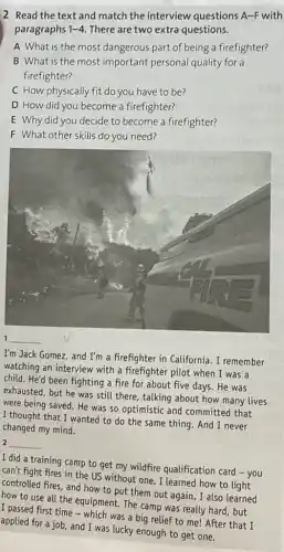 2 Read the text and match the interview questions A-F with
paragraphs 1-4 There are two extra questions.
A What is the most dangerous part of being a firefighter?
B What is the most important personal quality for a
firefighter?
C How physically fit do you have to be?
D How did you become a firefighter?
E Why did you decide to become a firefighter?
F What other skills do you need?
__
I'm Jack Gomez, and I'm a firefighter in California. I remember
watching an interview with a firefighter pilot when I was a
child. He'd been fighting a fire for about five days. He was
exhausted, but he was still there, talking about how many lives
were being saved. He was so optimistic and committed that
I thought that I wanted to do the same thing. And I never
changed my mind.
2 __
I did a training camp to get my wildfire qualification card - you
can't fight fires in the US without one . I learned how to light
controlled fires, and how to put them out again how to light