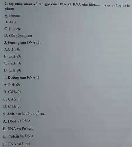 2. Sự khác nhau về tên gọi của DNA và RNA cho biết __ của chúng khác
nhau:
A. Đường
B. Axit
C. Nucleic
D. Gốc phosphate
3. Đường của DNA là:
A. C_(5)H_(10)O_(4)
B. C_(5)H_(10)O_(5)
C. C_(5)H_(11)O_(4)
D. C_(5)H_(11)O_(5)
4. Đường của RNA là:
A. C_(5)H_(10)O_(4)
B. C_(5)H_(10)O_(5)
C. C_(5)H_(11)O_(4)
D. C_(5)H_(11)O_(5)
5. Axit nucleic bao gồm:
A. DNA và RNA
B. RNA và Protein
C. Protein và DNA
D. DNA và Lipit