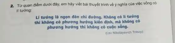 2. Từ quan điểm dưới đây., em hãy viết bài thuyết trình về ý nghĩa của việc sống có
lí tưởng:
Lí tường là ngọn đèn chỉ đường . Không có lí tưởng
thì không có phương hướng kiên đinh, mê không có
phương hướng thì không có cuộc sống.
(Lev Nikolayevich Tolsoy)