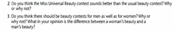 2 Do you think the Miss Universal Beauty contest sounds better than the usual beauty contest? Why
or why not?
3 Do you think there should be beauty contests for men as well as for women? Why or
why not? What in your opinion is the difference between a woman's beauty and a
man's beauty?