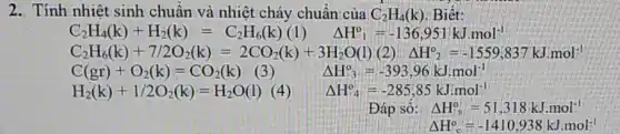 2. Tính nhiệt sinh chuẩn và nhiệt cháy chuẩn của C_(2)H_(4)(k) Biết:
C_(3)H_(4)(k)+H_(2)(k)=C_(2)H_(4)(k)(k)(1) Delta H^0=-136.951kJmol^-1
C_(2)H_(1)(k)+7/2O_(5)(k)=2CO_(2)(kg)+3H_(5)O(l)(2))Delta H_(2)^2=-1559(837kJmmol)
H_(2)(k)+1/2O_(2)(k)=H_(2)O(l) (	Delta H_(4)^circ =-285,85kJcdot mol^-1
Đáp sô: Delta H_(s)^circ =51,318kJ.mol^-1