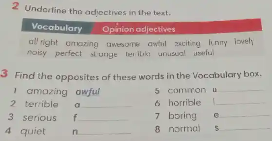 2 Underline the adjectives in the text.
all right amazing awesome awful exciting funny lovely
noisy perfect strange terrible unusual useful
3 Find the opposites of these words in the Vocabulary box.
1 amazing awful
5 common u __
2 terrible	__
6 horrible __
3 serious f __
7 boring e __
4 quiet	n __
8 normal s __