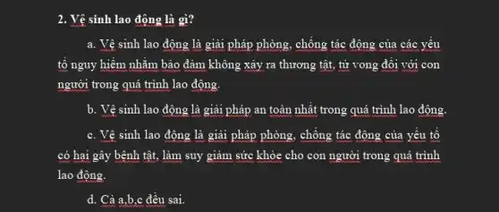 2. Vệ sinh lao động là gì?
a. Vệ sinh lao động là giải pháp phòng , chống tác động của các yếu
tố nguy hiểm nhằm bảo đảm không xảy ra thương tật, tử vong đôi với con
người trong quá trình lao động.
b. Vệ sinh lao động là giải pháp an toàn nhất trong quá trình lao động.
c. Vệ sinh lao động là giải pháp phòng, chông tác động của yếu tố
có hai gây bệnh tật, làm suy giảm sức khỏe cho con người trong quá trình
lao động.
d. Cả a,b,c đều sai.