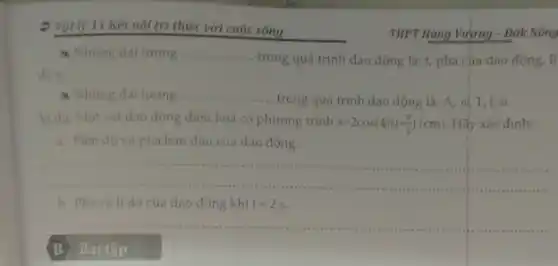 2 Vật lý 11 Kết nối tri thức với cuộc sóng
a Những đại lượng __
trong quá trình dao động là: t, pha của dao động, li
a Những đại lượng .. __
..... trong quá trình dao động là: A, d T, f, (p.
Ví dư: Một vật dao động điều hoà có phương trình x=2cos(4pi t+(pi )/(2))(cm) Hãy xác định:
a. Biên độ và pha ban đầu của dao động.
__
......................................................................administration
b. Pha và li dô của dao động khi t=2s