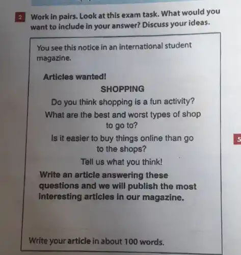 2 Work in pairs Look at this exam task What would you
want to include in your answer? Discuss your ideas.
You see this notice in an international student
magazine.
Articles wanted!
SHOPPING
Do you think shopping is a fun activity?
What are the best and worst types of shop
to go to?
Is it easier to buy things online than go
to the shops?
Tell us what you think!
Write an article answering these
questions and we will publish the most
interesting articles in our magazine.
Write your article in about 100 words.