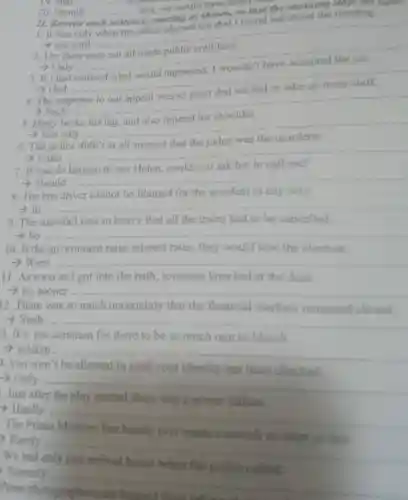 20. Should __
lost,we would have heard book
II. Rewrite
e, starting as shown so that the meaning meeting
1. It was only when the office phoned me that I found out about the meeting.
not until .......
__
2. The facts
>Only
__
If I had
) Had
__
4. The
> Such
__
5. Harry
- Not only
__
6. The police
the judge was
Little.......
__
7. If you do happen to see Helen, could you ask her to call me?
>Should ........
__
8. The bus driver cannot be blamed for the accident in any way.
-> In __
9. The snowfall was so heavy that all the trains had to be cancelled.
__
10. If the government raise interest rates, they would lose the election.
> Were __
11. As soon as I got into the bath, someone knocked at the door.
- no sooner __
12. There was so much uncertainty that the financial markets remained closed.
> Such. __
3. It's not common for there to be so much rain in March
> seldom.
__
4. you won't be allowed in until your identity has been checked.
> Only........
__
Just after the play started there was a power failure
) Hardly
__
The Prime
ever made
19. Had __ measures
>Rarely
__
Press
Scarcely
__