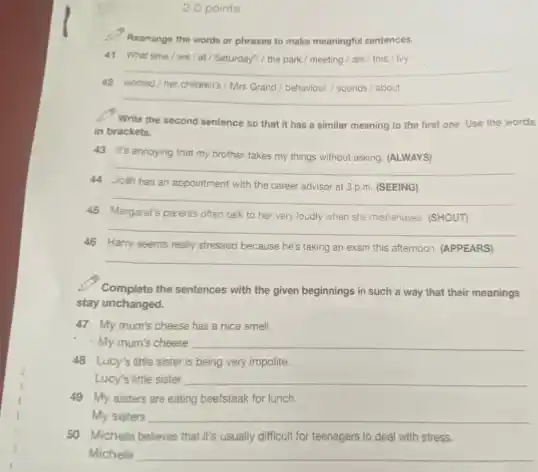 2.0 points
Rearrange the words or phrases to make meaningful sentences.
41 What time we/at/Saturday?/ the park / meeting / are / this / lvy
__
42 worried/her children's Mrs Grand behaviour./ sounds about
__
Write the second sentence so that it has a similar meaning to the first one. Use the words
in brackets.
43 It's annoying that my brother takes my things without asking. (ALWAYS)
__
44 Josh has an appointment with the career advisor at 3 p.m (SEEING)
__
45 Margaret's parents often talk to her very loudly when she misbehaves (SHOUT)
__
46 Harry seems really stressed because he's taking an exam this afternoon (APPEARS)
__
Complete the sentences with the given beginnings in such a way that their meanings
stay unchanged.
47 My mum's cheese has a nice smell.
- My mum's cheese __
48 Lucy's little sister is being very impolite.
Lucy's little sister __
49 My sisters are eating beefsteak for lunch.
My sisters __
50 Michelle believes that it's usually difficult for teenagers to deal with stress.
Michelle __