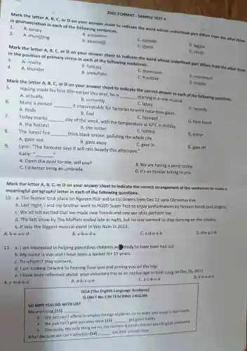 2025 FORMAT - SAMPLE TEST 4
Mark the letter A, B, C, or D on your answer sheet to indicate the word whose underlined part differs from the other three
in pronunciation in each of the following sentences.
1.
A. piracy
2.
A. munching
B. animation
C. episode
B. approach
C. chaos
D. legible
D. touch
Mark the letter A, B , C, or D on your answer sheet to indicate the word whose underlined part differs from the other three in the position of primary stress in each of the following sentences.
3.
A. reality
B. fantasy
4.
A. thunder
B. snowflake
C. dimension
C. frostbite
D. enjoyment
A. actually
B. currently
D. marine
Mark the letter A, B C, or D on your answer sheet to indicate the correct answer to each of the following questions. Having made his first film earlier this year, he is
__
starring in a new musical.
C. lately
Many a person __
it unacceptable for factories to emit hazardous gases.
D. recently
A. finds
B. find
D. have found
C. founded
Today marks
__
day of the week, with the temperature at
42^circ C in midday.
A. the hottest
B. the hotter
The forest fire __
thick black smoke polluting the whole city.
C. hottest
D. hotter
A. gave out
B. gave away
D. gave off
Lynn: "The forecase says it will rain heavily this afternoon."
C. gave in
Katie:" __ "
A. Open the door for me will you?
B. We are having a picnic today.
C. I'd better bring an umbrella.
D. It's an honour talking to you.
Mark the letter A, B,C, or D on your answer sheet to indicate the correct arrangement of the sentences to make a
meaningful paragraph/letter in each of the following questions.
10. a.The festival took place on Nguyen Hue and Le Loi streets from Dec 22 upto Christmas Eve.
b. Last night, I and my brother went to HOZO Super Fest to enjoy performances by famous bands and singers.
C. We all felt excited that we made new friends and saw our idols perform live.
d. The last show by The Moffats ended late at night, but no one seemed to stop dancing on the streets.
e. It was the biggest musical event in Viet Nam in 2023.
A b-e-a-c-d
B a-b-c-d-e
C. c-d-e-a-b
D. d-e-a-c-b
11. a. Iam interested in helping parentless children an ready to have their hair cut.
b. My name is Van and I have been a barber for 15 years.
C. To whom it may concern,
d. I am looking forward to hearing from you and joining you on the trip.
e. I have been informed about your voluntary trip to an orphanage in Vinh Long on Dec 26, 2023.
A. c-b-d-e-a
B. d-b-c-a-e
C. a-c-b-e-d
D. c-b-e-a-d
TELA (The English Language Academy)
IS ONLY No.2 IN TEACHING ENGLISH
SO WHY YOU GO WITH US?
We are trying (12) __
we just can't afford to employ foreign students, or to make you study in hot rooms.
Wejust can't give you easy tests (13)
__ get good marks.
Obviously the only thing we try the hardest is just to master your English command.
Why?Because we can't afford to (14)
__ Go with us next time.