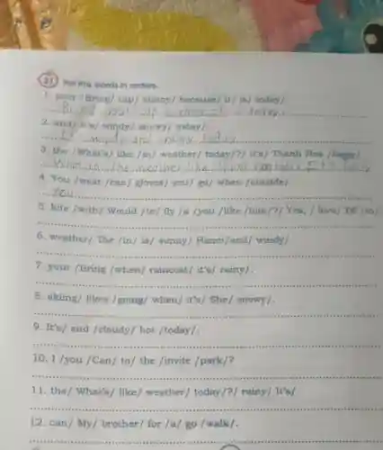 (21) Put the words in orders.
1. your /Bring/cap/sunny/because/ it/ is/today/.
__ ......................................................................
2. and/It's/windy/snowy/today /.
__ It's and snowy
3. the /What's like /in/weather/today/?/ It's/Thanh Hoa /foggyl.
__ What in the weather like	s folfx
4. You /wear /can/gloves you/ go/ when /outside/.
__
1. When I have They get presents ready and go shopping for lots of foo
5. kite /with / Would /to/fly /a /you /like /him/?/ Yes, /love/ I'd /to/.
__
6. weather/The /in/ is/ sunny/Hanoi/and/windy/.
__
7. your /Bring /when/raincoat it's/ rainy/.
__
8. skiing/ likes /going/ when / it's/ She / snowy/.
__ ......................................................................vice sices recs
9. It's/ and /cloudy/ hot /today/.
__
10. I /you /Can / to/ the /invite /park/?
__
11. the/ What's / like/ weather / today/?/ rainy It's
__
12. can/My / brother/ for /a/go /walk/.
__
are