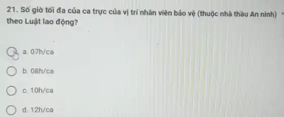 21. Số giờ tối đa của ca trực của vị trí nhân viên bảo vệ (thuộc nhà thầu An ninh)
theo Luật lao động?
a. 07h/ca
b. 08h/ca
C. 10h/ca
d. 12h/ca