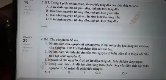 2.117 Trong 1 phân nhóm chính , theo chiều tǎng dần của điện tích hạt nhân
A. Bán kính nguyên tử giảm dẫn, tính phi kim tǎng dần
B. Bán kính nguyên tử tǎng dẫn, tính phi kim giảm dần
C. Bán kính nguyên tử giảm dần, tính kim loại tǎng dần
D. Bán kính nguyên tử tǎng dần, tính phi kim tǎng dần
2.160 . Cho các mệnh đề sau:
1. Độ âm điên của nguyên tử một nguyên tố đặc trung cho khả nǎng hút electron
của nguyên tử đó khi hình thành liên kết hoá họC.
2. Độ âm điện và tính phi kim của một nguyên tử biến thiên tỉ lệ thuận vổi điên
- tích hạt nhân nguyên tử.
3 . Nguyên tử của nguyên tố có độ âm điện càng lôn , tính phi kim càng mạnh.
4. Trong một nhóm A.độ âm điện tǎng theo chiều tǎng của điện tích hạt nhân
nguyên tử. Số mệnh đề phát biểu đứng là
A. 3
B. I
C. 2
D. 4