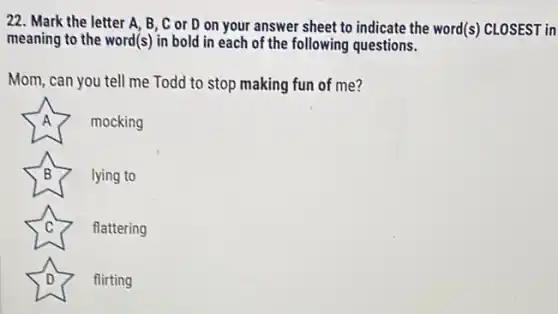 22. Mark the letter A, B, C or D on your answer sheet to indicate the word(s) CLOSEST in
meaning to the word(s)in bold in each of the following questions.
Mom, can you tell me Todd to stop making fun of me?
A mocking
B lying to
C flattering
D	flirting