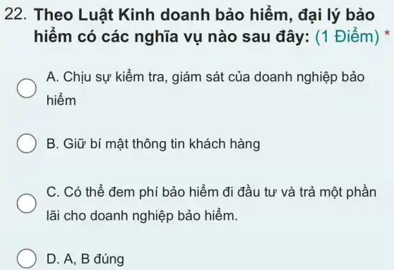 22. Theo Luật Kinh doanh bảo hiểm, đại lý bảo
hiểm có các nghĩa vụ nào sau đây: (1 Điểm)
A. Chịu sự kiếm tra, giám sát của doanh nghiệp bảo
hiểm
B. Giữ bí mật thông tin khách hàng
C. Có thể đem phí bảo hiểm đi đầu tư và trả một phần
lãi cho doanh nghiệp bảo hiểm.
D. A, B đúng