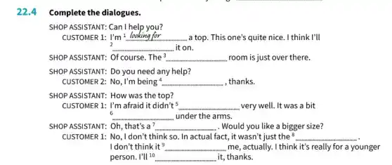 22.4
Complete the dialogues.
SHOP ASSISTANT: Can I help you?
CUSTOMER 1: I'm! __ a top. This one's quite nice. I think I'll
2
__ it on.
SHOP ASSISTANT: Of course The 3 __ room is just over there.
SHOP ASSISTANT: Do you need any help?
CUSTOMER 2: No, I'm being^4. __ , thanks.
SHOP ASSISTANT: How was the top?
CUSTOMER 1: I'm afraid it didn't^5 __ very well. It was a bit
6 __ under the arms.
SHOP ASSISTANT: Oh, that's a7 __ . Would you like a bigger size?
CUSTOMER 1: No, I don't think so. In actual fact , it wasn't just the 8 __
I don't think it? __ me, actually. I think it's really for a younger
person. I'Vert ^10 __ it, thanks.