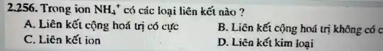 2.256. Trong ion NH_(4)^+ có các loại liên kết nào ?
A. Liên kết cộng : hoá trị có cực
B. Liên kết cộng hoá trị không có c
C. Liên kết ion
D. Liên kết kim loại