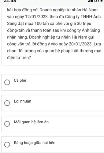 22.58
kết hợp đồng với Doanh nghiệp tư nhân Hà Nam
vào ngày 12/01/2023 , theo đó Công ty TNHH Ánh
Sáng đặt mua 100 tấn cà phê với giá 30 triệu
dacute (hat (o))ng/tacute (hat (a))n và thanh toán sau khi công ty Ánh Sáng
nhận hàng . Doanh nghiệp tư nhân Hà Nam gửi
công vǎn trả lời đồng ý vào ngày 20/01/2023. Lựa
chọn đối tượng của quan hệ pháp luật thương mại
điện tử trên?
Cà phê
Lợi nhuận
Mối quan hệ làm ǎn
Ràng buộc giữa hai bên
all LIE u