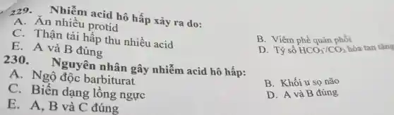 229 . Nhiễm acid hô hấp xảy ra do:
A. An nhiều protid
C. Thân tái hấp thu nhiều acid
D. Tỷ số HCO_(3)^-/CO_(2) hòa tan tǎng
E.A và B đúng
B. Viêm phế quản phổi
230 . Nguyên nhân gây nhiễm acid hô hấp:
A. Ngộ độc barbiturat
C. Biến dạng lồng ngực
B. Khối u so não
D. A và B đúng
E. A,B và C đúng