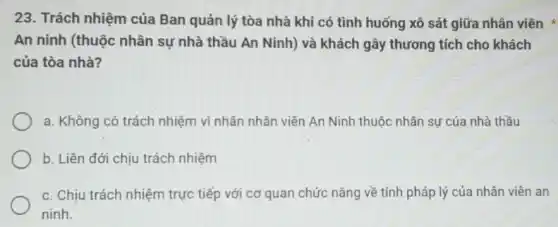 23. Trách nhiệm của Ban quản lý tòa nhà khi có tình huống xô sát giữa nhân viên
An ninh (thuộc nhân sự nhà thầu An Ninh) và khách gây thương tích cho khách
của tòa nhà?
a. Không có trách nhiệm vì nhân nhân viên An Ninh thuộc nhân sự của nhà thầu
b. Liên đới chịu trách nhiệm
c. Chịu trách nhiệm trực tiếp với cơ quan chức nǎng về tính pháp lý của nhân viên an
ninh.