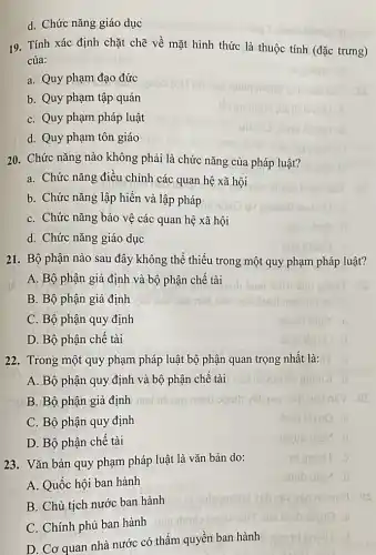 23. Vǎn bản quy phạm pháp luật là vǎn bản do:
A. Quốc hội ban hành
B. Chủ tịch nước ban hành
C. Chính phủ ban hành
D. Cơ quan nhà nước có thẩm quyền ban hành
d. Chức nǎng giáo dục
19. Tính xác định chặt chẽ về mặt hình thức là thuộc tính (đặc trưng)
của:
a. Quy phạm đạo đức
b. Quy phạm tập quán
C. Quy phạm pháp luật
d. Quy phạm tôn giáo
20. Chức nǎng nào không phải là chức nǎng của pháp luật?
a. Chức nǎng điều chỉnh các quan hệ xã hội
b. Chức nǎng lập hiến và lập pháp
C. Chức nǎng bảo vệ các quan hệ xã hội
d. Chức nǎng giáo dục
21. Bộ phận nào sau đây không thể thiếu trong một quy phạm pháp luật?
A. Bộ phận giả định và bộ phận chế tài
B. Bộ phận giả định
C. Bộ phận quy định
D. Bộ phận chê tài
22. Trong một quy phạm pháp luật bộ phận q quan trọng nhất là:
A. Bộ phận quy định và bộ phận chế tài
B. Bộ phận giả định
C. Bộ phận quy định
D. Bộ phận chê tài
daib ibrue