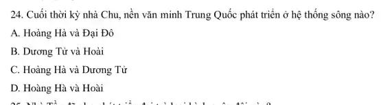 24. Cuối thời kỳ nhà Chu, nền vǎn minh Trung Quốc phát triển ở hệ thống sông nào?
A. Hoàng Hà và Đại Đô
B. Dương Tử và Hoài
C. Hoàng Hà và Dương Tử
D. Hoàng Hà và Hoài