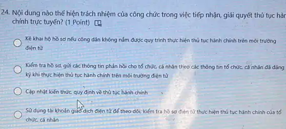 24. Nội dung nào thể hiện trách nhiệm của công chức trong việc tiếp nhận, giải quyết thủ tục hàr
chính trực tuyến? (1 .Point) [4
Kê khai hộ hồ sơ nếu công dân không nắm được quy trình thực hiện thủ tục hành chính trên môi trường
điện tử
Kiểm tra hồ sơ gửi các thông tin phản hồi cho tổ chức cá nhân theo các thông tin tổ chức,cá nhân đã đǎng
ký khi thực hiện thủ tục hành chính trên môi trường điện tử
Cập nhật kiến thức quy định về thủ tục hành chính
Sử dụng tài khoản giao dịch điện tử để theo dõi, kiểm tra hồ sơ điện tử thực hiện thủ tục hành chính của tổ
chức, cá nhân