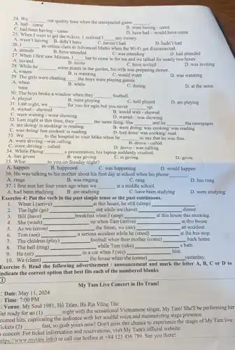 24. We __
our quality time when the unexpected guess __
A. had-came
B. were having came
C. had been having - came
D. have had-would have come
25. When I went to get the tickets.1 realised I
__ any money.
A. wasn't having B didn't have
26. I __
an online class in Advanced Maths when the Wi-Fi got disconnected.
C. haven't had	D. hadn't had
A. attends
B. have attended
C. was attending
D. had attended
27. When I first saw Miriam, I
__ her to come in for tea and we talked for nearly two hours.
C. have invited
A. invited
B. invite
D. was inviting
28. While he __
some plants in the garden, his wife was preparing dinner.
C. would water
A. waters
B. is watering
D. was watering
29. The girls were chatting __ the boys were playing games.
A. when
B. while
C. during
D. at the same
30. The boys broke a window when they __ football.
A. played
B. were playing
D. are playing
31. Last night, we __ for you for ages but you never __ up.
C. half played
A. waited-showed
C. were waiting were showing
would wait - showed
32. Last night at this time, they __ the same thing. She __ and he __ the newspaper.
D. waited-was showing
A. are doing/ is cooking/ is reading
C. was doing/ has cooked/ is reading
B. were d doing/ was cooking/ was reading
D. had done/ was cooking/ read
33. We __ to the hospital to visit Mike when he __ to say that he was fine.
B. drove-called
A. were driving was calling
C. were driving-called
D. drove-was calling
34. While Phong
__ a presentation, his laptop suddenly crashed.
A. has given
35. What
B. was giving
C. is giving
D. gives
__ to you on Sunday night?
A. happen
B. happened
C. was happening
D. would happen
36. He was talking to his mother about his first day at school when his phone __
A. rings
B. was ringing
C. rang
D. has rung
37. I first met her four years ago when we __ at a middle school.
A. had been studying
B. are studying
C. have been studying
D. were studying
Exercise 4: Put the verb in the past simple tense or the past continuous.
1. When I (arrive) __ at this house,he still (sleep)
__
2. The light (go) __ out while we (have) __ dinner.
3. Bill (have) __ breakfast when I (stop) __ at this house this morning.
4. She (wash) __ up when Tam (arrive) __ at this house.
5. As we (cross) __ the Street, we (see) __ an accident.
6 Tom (see) __ a serious accident while he (stand) __ at the bus stop.
7. The children (play) __ football when their mother (come) __ back home.
8. The bell (ring) __ while Tom (take) __ a bath.
9. He (sit) __ in a car when I (see) __ him.
10. We (clean) __ the house when she (come) __ _yesterday.
Exercise 5: Read the following advertisement /announcement and mark the letter A, B, C or D to
indicate the correct option that best fits each of the numbered blanks
1
My Tam Live Concert in Ho Tram!
Date: May 11 , 2024
Time: 7:00 PM
Venue: My Soul 1981, Hồ Tràm, Bà Rịa Vũng Tàu
jet ready for an (1) __
night with the sensational Vietnamese singer, My Tam!She'll be performing her
reatest hits, captivating the audience with her soulful voice and mesmerizing stage presence.
ickets (2)
vating so grab yours now!Don't miss this chance to experience the magic of My Tam live
__
concert. For ticket information and reservations, visit My Tam's official website
ttps://www.mytam.info) or call our hotline at
+84123456789 See you there!