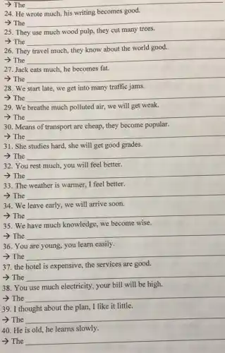 ­­­­→The __
24.He	becomes good.
­­­­→The __
25. They	cut many
>The __
26. They
about the world good.
­­­­→The __
27. Jack eats much he becomes fat.
­­­­→The __
28. We start late , we get into many traffic jams.
­­­­→The __
29. We breathe much polluted air, we will get weak.
­­­­→The __
30. Means of transport are cheap, they become popular.
­­­­→The __
31. She studies hard.she will get good grades.
­­­­→The __
32. You rest much , you will feel better.
­­­­→The __
33. The weather is warmer, I feel better.
­­­­→The __
34. We leave early we will arrive soon.
­­­­→The __
35. We have much knowledge, we become wise.
­­­­→The __
36. You are young you learn easily.
­­­­→The __
37. the hotel is expensive, the services are good.
­­­­→The
__
38. You use much electricity, your bill will be high.
­­­­→The __
39. I thought about the plan, I like it little.
__
40. He is old he learns slowly.
­­­­→ The
__