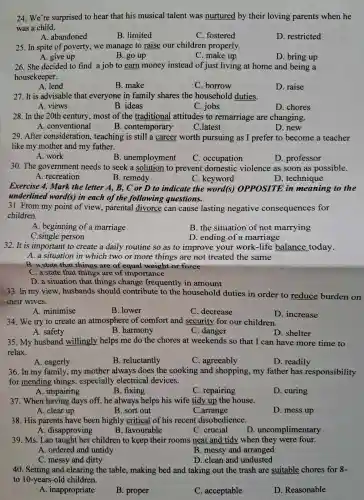 24.We're surprised to hear that his musical talent was nurtured by their loving parents when he
was a child.
A.abandoned
B. limited
C . fostered
D restricted
25. In spite of poverty we manage to raise our children properly.
A. give up
B. go up
C . make up
D. bring up
26. She decided to find a job to earn money instead of just living at home and being a
housekeeper.
A. lend
B. make
C. borrow
D. raise
27.It is advisable that everyone in family shares the household duties.
A. views
B. ideas
C. jobs
D. chores
28. In the 20th century most of the traditional attitudes to remarriage are changing.
A . conventional	B . contemporary
D.new
C.latest
29.After consideration , teaching is still a career worth pursuing as I prefer to become a teacher
like my mother and my father.
A. work
B . unemployment
C occupation
D .professor
30.The government needs to seek a solution to prevent domestic violence as soon as possible.
A recreation
B. remedy
C . keyword
D . technique
Exercise 4.Mark the letter A , B, C or D to indicate the word(s)OPPOSITE in meaning to the
underlined word(s) in each of the following questions.
31. From my point of view , parental divorce can cause lasting negative consequences for
children.
A beginning of a marriage
B. the situation of not marrying
C.single person
D. ending of a marriage
32. It is important to create a daily routine so as to improve your work-life balance today.
A. a situation in which two or more things are not treated the same
B.a state that things are of equal weight or force
C. a state that things are of importance
D.a situation that things change frequently in amount
33.In my view , husbands should contribute to the household duties in order to reduce burden on
meir wives.
A minimise
B. lower
C . decrease
D . increase
34.We try to create an atmosphere of comfort and security for our children.
A. safety
B .harmony
C. danger
35.My husband willingly helps me do the chores at weekends so that I can have more time to
relax.
A. eagerly
B . reluctantly
C . agreeably
D. readily
36.In my family ,my mother always does the cooking and shopping my father has responsibility
for mending things , especially electrical devices.
A . impairing
B. fixing
C repairing
D. curing
37. When having days off,he always helps his wife tidy up the house.
A. clear up
B. sort out
C.arrange
D. mess up
38. His parents have been highly critical of his recent disobedience.
A . disapproving
B . favourable
C. crucial
D . uncomplimentary
39. Ms . Lan taught her children to keep their rooms neat and tidy when they were four.
A. ordered and untidy
B. messy and arranged
C. messy and dirty
D. clean and undusted
40. Setting and clearing the table , making bed and taking out the trash are suitable chores for 8.
to 10-years-old children.
A . inappropriate
B. proper
C . acceptable
D Reasonable